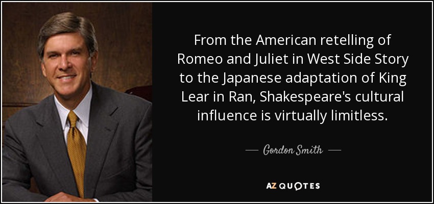 From the American retelling of Romeo and Juliet in West Side Story to the Japanese adaptation of King Lear in Ran, Shakespeare's cultural influence is virtually limitless. - Gordon Smith