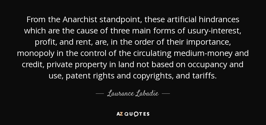 From the Anarchist standpoint, these artificial hindrances which are the cause of three main forms of usury-interest, profit, and rent, are, in the order of their importance, monopoly in the control of the circulating medium-money and credit, private property in land not based on occupancy and use, patent rights and copyrights, and tariffs. - Laurance Labadie