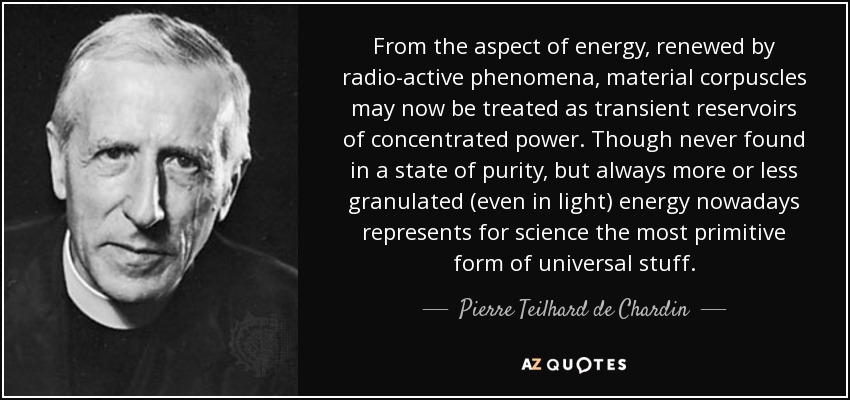 From the aspect of energy, renewed by radio-active phenomena, material corpuscles may now be treated as transient reservoirs of concentrated power. Though never found in a state of purity, but always more or less granulated (even in light) energy nowadays represents for science the most primitive form of universal stuff. - Pierre Teilhard de Chardin