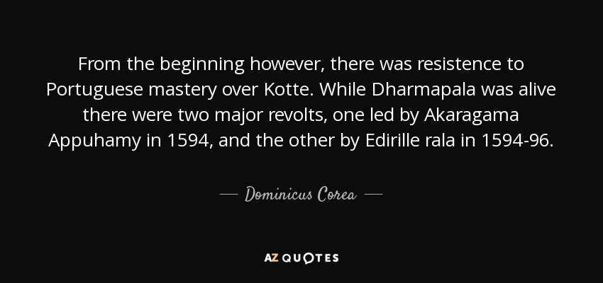 From the beginning however, there was resistence to Portuguese mastery over Kotte. While Dharmapala was alive there were two major revolts, one led by Akaragama Appuhamy in 1594, and the other by Edirille rala in 1594-96. - Dominicus Corea