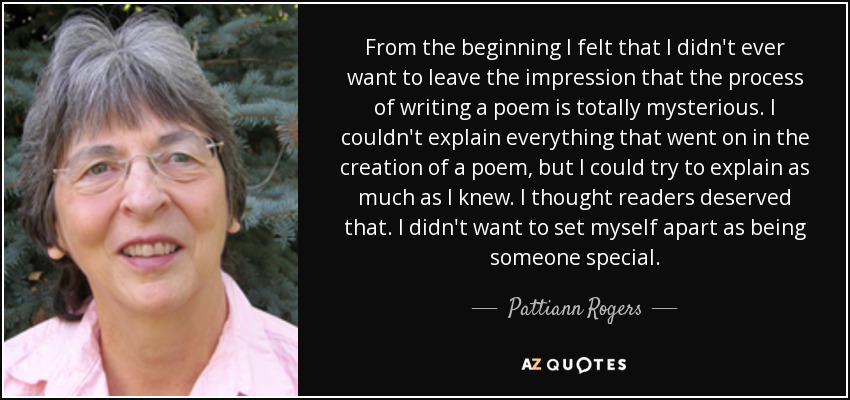 From the beginning I felt that I didn't ever want to leave the impression that the process of writing a poem is totally mysterious. I couldn't explain everything that went on in the creation of a poem, but I could try to explain as much as I knew. I thought readers deserved that. I didn't want to set myself apart as being someone special. - Pattiann Rogers