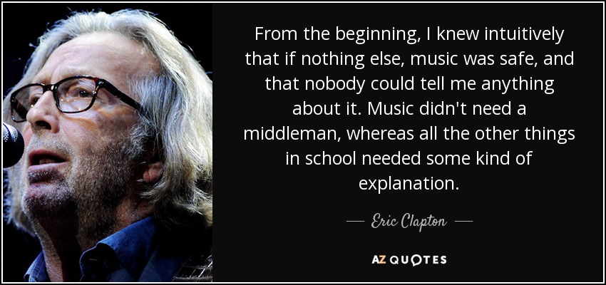 From the beginning, I knew intuitively that if nothing else, music was safe, and that nobody could tell me anything about it. Music didn't need a middleman, whereas all the other things in school needed some kind of explanation. - Eric Clapton