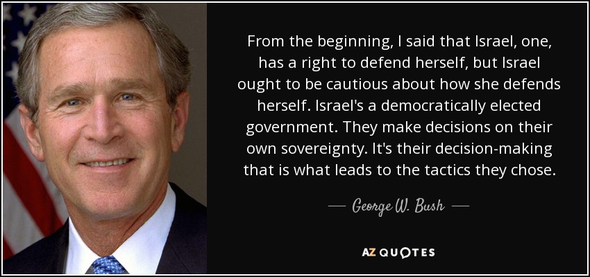From the beginning, I said that Israel, one, has a right to defend herself, but Israel ought to be cautious about how she defends herself. Israel's a democratically elected government. They make decisions on their own sovereignty. It's their decision-making that is what leads to the tactics they chose. - George W. Bush
