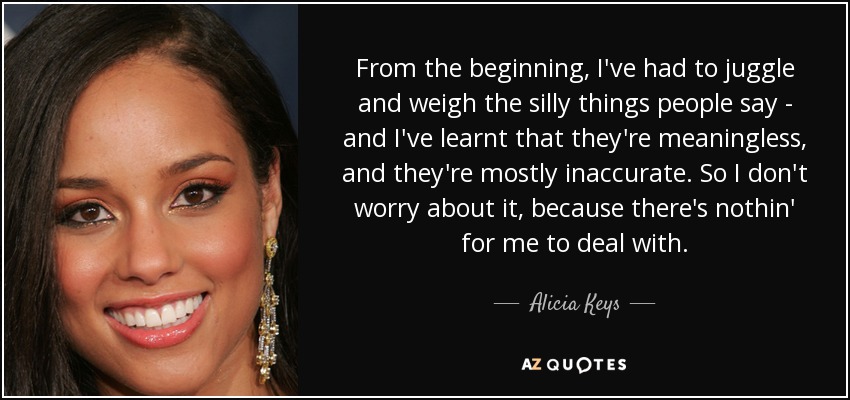 From the beginning, I've had to juggle and weigh the silly things people say - and I've learnt that they're meaningless, and they're mostly inaccurate. So I don't worry about it, because there's nothin' for me to deal with. - Alicia Keys
