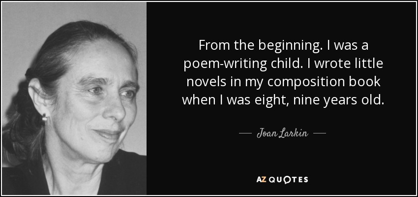 From the beginning. I was a poem-writing child. I wrote little novels in my composition book when I was eight, nine years old. - Joan Larkin