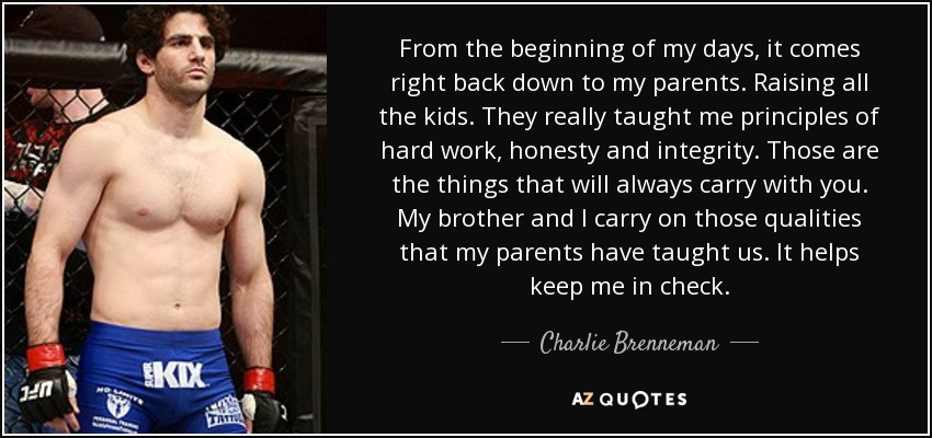 From the beginning of my days, it comes right back down to my parents. Raising all the kids. They really taught me principles of hard work, honesty and integrity. Those are the things that will always carry with you. My brother and I carry on those qualities that my parents have taught us. It helps keep me in check. - Charlie Brenneman