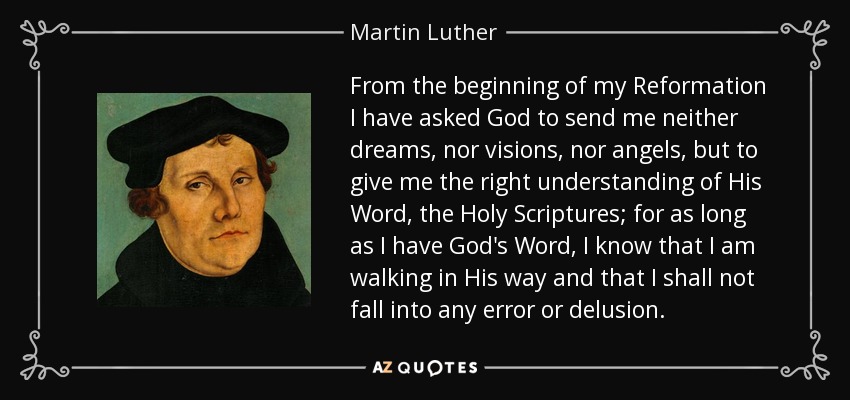 From the beginning of my Reformation I have asked God to send me neither dreams, nor visions, nor angels, but to give me the right understanding of His Word, the Holy Scriptures; for as long as I have God's Word, I know that I am walking in His way and that I shall not fall into any error or delusion. - Martin Luther