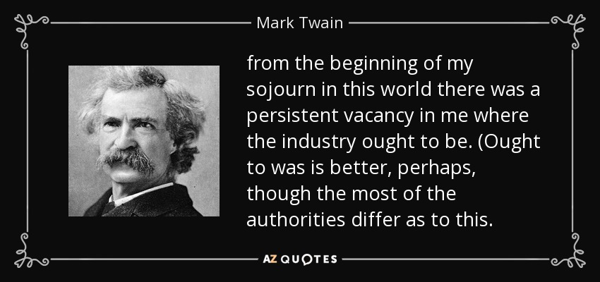 from the beginning of my sojourn in this world there was a persistent vacancy in me where the industry ought to be. (Ought to was is better, perhaps, though the most of the authorities differ as to this. - Mark Twain