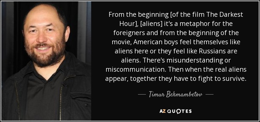 From the beginning [of the film The Darkest Hour], [aliens] it's a metaphor for the foreigners and from the beginning of the movie, American boys feel themselves like aliens here or they feel like Russians are aliens. There's misunderstanding or miscommunication. Then when the real aliens appear, together they have to fight to survive. - Timur Bekmambetov