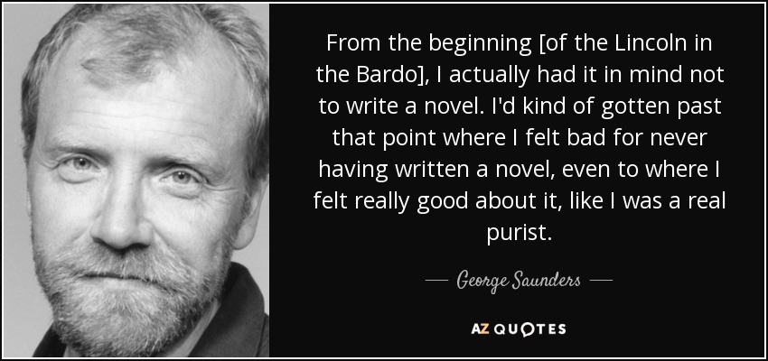 From the beginning [of the Lincoln in the Bardo], I actually had it in mind not to write a novel. I'd kind of gotten past that point where I felt bad for never having written a novel, even to where I felt really good about it, like I was a real purist. - George Saunders