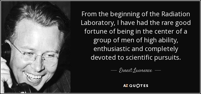 From the beginning of the Radiation Laboratory, I have had the rare good fortune of being in the center of a group of men of high ability, enthusiastic and completely devoted to scientific pursuits. - Ernest Lawrence