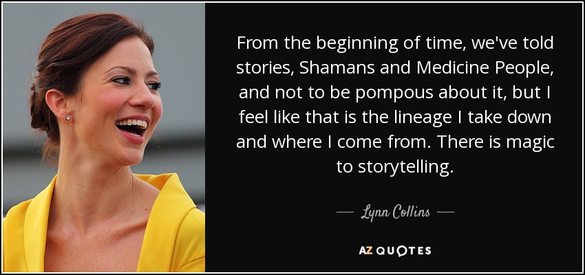 From the beginning of time, we've told stories, Shamans and Medicine People, and not to be pompous about it, but I feel like that is the lineage I take down and where I come from. There is magic to storytelling. - Lynn Collins