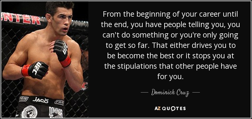 From the beginning of your career until the end, you have people telling you, you can't do something or you're only going to get so far. That either drives you to be become the best or it stops you at the stipulations that other people have for you. - Dominick Cruz