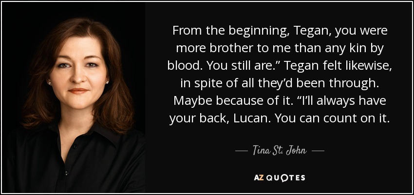 From the beginning, Tegan, you were more brother to me than any kin by blood. You still are.” Tegan felt likewise, in spite of all they’d been through. Maybe because of it. “I’ll always have your back, Lucan. You can count on it. - Tina St. John