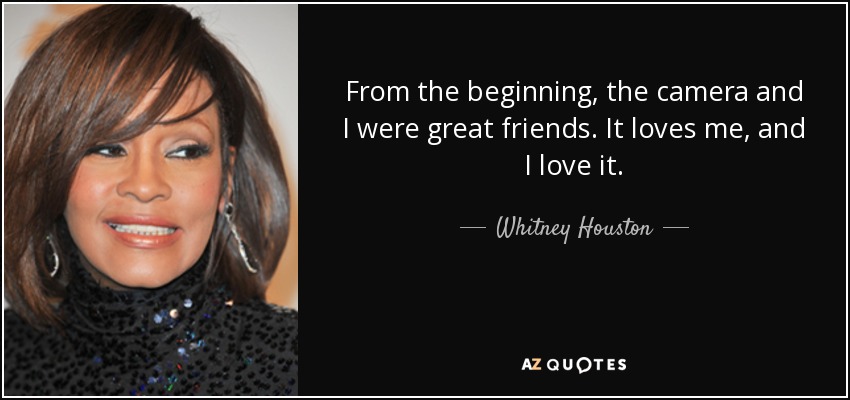 From the beginning, the camera and I were great friends. It loves me, and I love it. - Whitney Houston
