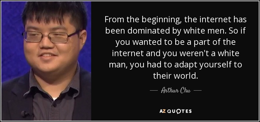 From the beginning, the internet has been dominated by white men. So if you wanted to be a part of the internet and you weren't a white man, you had to adapt yourself to their world. - Arthur Chu