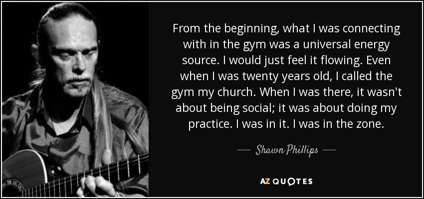 From the beginning, what I was connecting with in the gym was a universal energy source. I would just feel it flowing. Even when I was twenty years old, I called the gym my church. When I was there, it wasn't about being social; it was about doing my practice. I was in it. I was in the zone. - Shawn Phillips