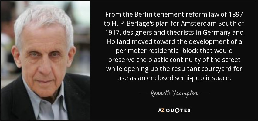 From the Berlin tenement reform law of 1897 to H. P. Berlage's plan for Amsterdam South of 1917, designers and theorists in Germany and Holland moved toward the development of a perimeter residential block that would preserve the plastic continuity of the street while opening up the resultant courtyard for use as an enclosed semi-public space. - Kenneth Frampton