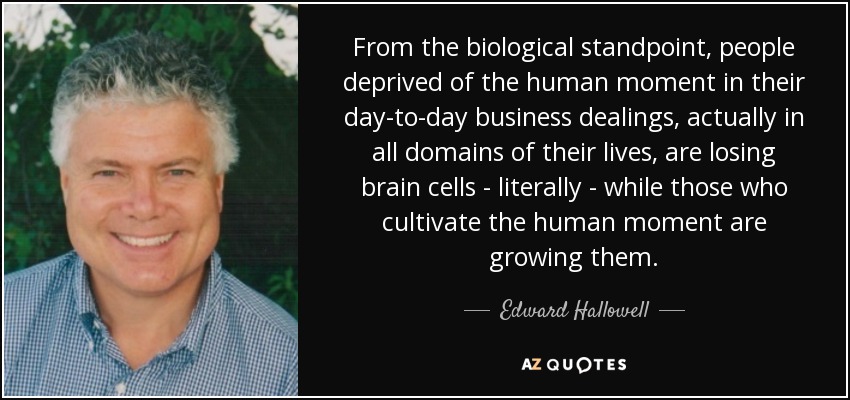 From the biological standpoint, people deprived of the human moment in their day-to-day business dealings, actually in all domains of their lives, are losing brain cells - literally - while those who cultivate the human moment are growing them. - Edward Hallowell