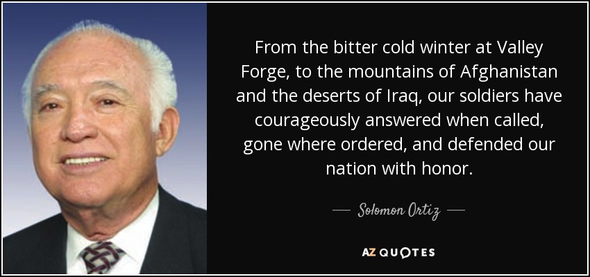 From the bitter cold winter at Valley Forge, to the mountains of Afghanistan and the deserts of Iraq, our soldiers have courageously answered when called, gone where ordered, and defended our nation with honor. - Solomon Ortiz