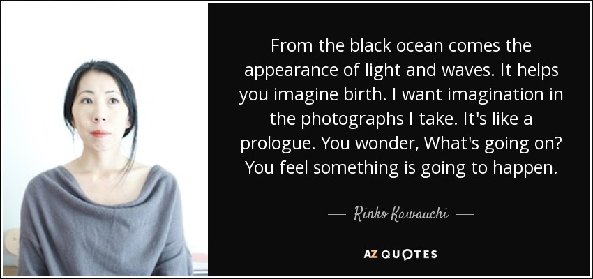 From the black ocean comes the appearance of light and waves. It helps you imagine birth. I want imagination in the photographs I take. It's like a prologue. You wonder, What's going on? You feel something is going to happen. - Rinko Kawauchi