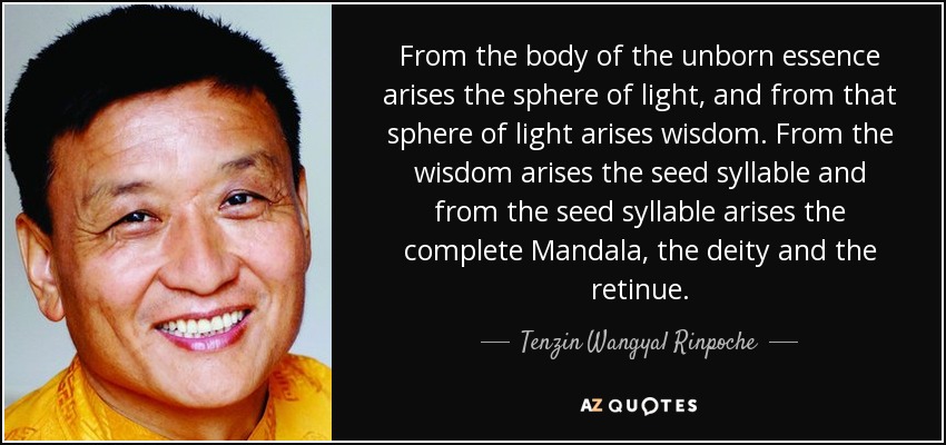 From the body of the unborn essence arises the sphere of light, and from that sphere of light arises wisdom. From the wisdom arises the seed syllable and from the seed syllable arises the complete Mandala, the deity and the retinue. - Tenzin Wangyal Rinpoche