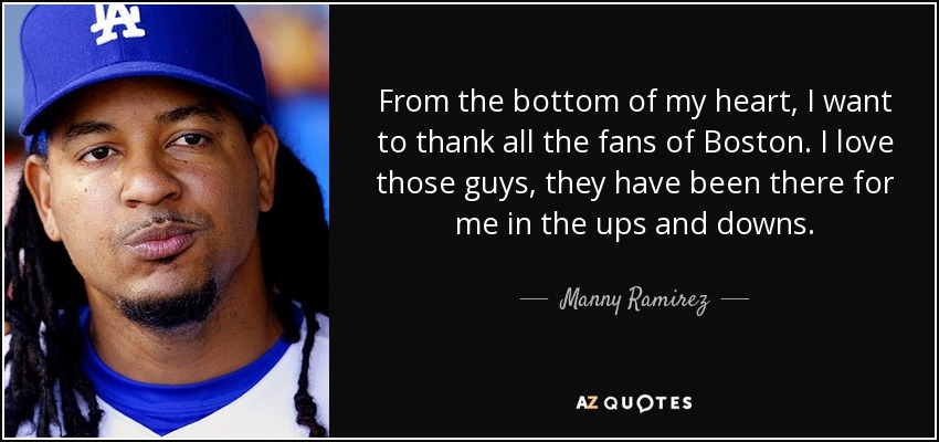 From the bottom of my heart, I want to thank all the fans of Boston. I love those guys, they have been there for me in the ups and downs. - Manny Ramirez