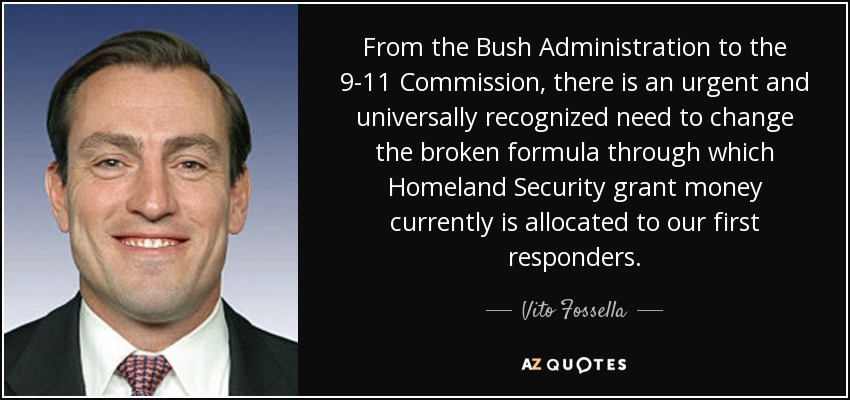 From the Bush Administration to the 9-11 Commission, there is an urgent and universally recognized need to change the broken formula through which Homeland Security grant money currently is allocated to our first responders. - Vito Fossella