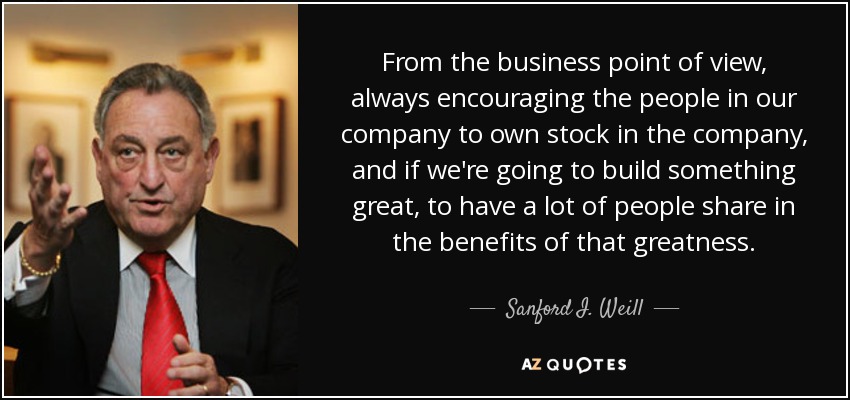 From the business point of view, always encouraging the people in our company to own stock in the company, and if we're going to build something great, to have a lot of people share in the benefits of that greatness. - Sanford I. Weill