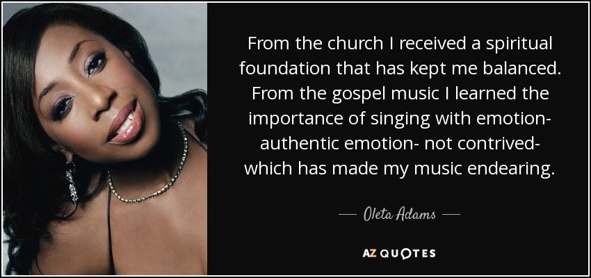 From the church I received a spiritual foundation that has kept me balanced. From the gospel music I learned the importance of singing with emotion- authentic emotion- not contrived- which has made my music endearing. - Oleta Adams