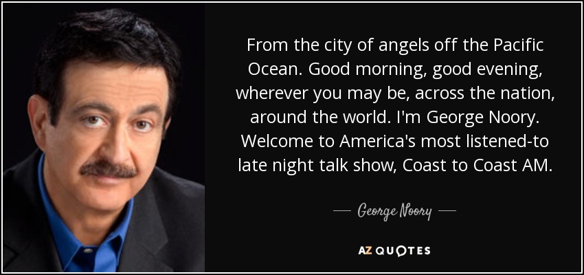 From the city of angels off the Pacific Ocean. Good morning, good evening, wherever you may be, across the nation, around the world. I'm George Noory. Welcome to America's most listened-to late night talk show, Coast to Coast AM. - George Noory