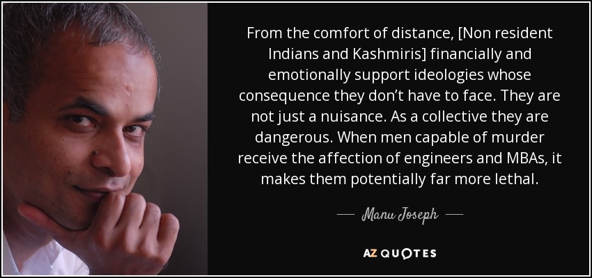 From the comfort of distance, [Non resident Indians and Kashmiris] financially and emotionally support ideologies whose consequence they don’t have to face. They are not just a nuisance. As a collective they are dangerous. When men capable of murder receive the affection of engineers and MBAs, it makes them potentially far more lethal. - Manu Joseph