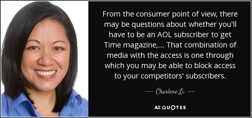 From the consumer point of view, there may be questions about whether you'll have to be an AOL subscriber to get Time magazine, ... That combination of media with the access is one through which you may be able to block access to your competitors' subscribers. - Charlene Li