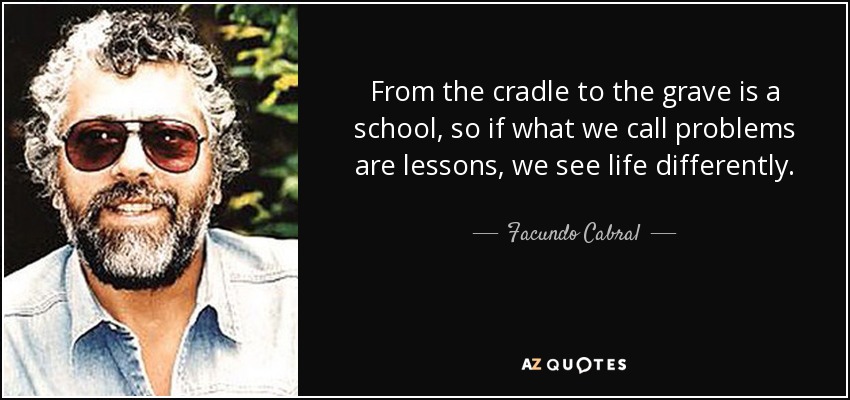 From the cradle to the grave is a school, so if what we call problems are lessons, we see life differently. - Facundo Cabral