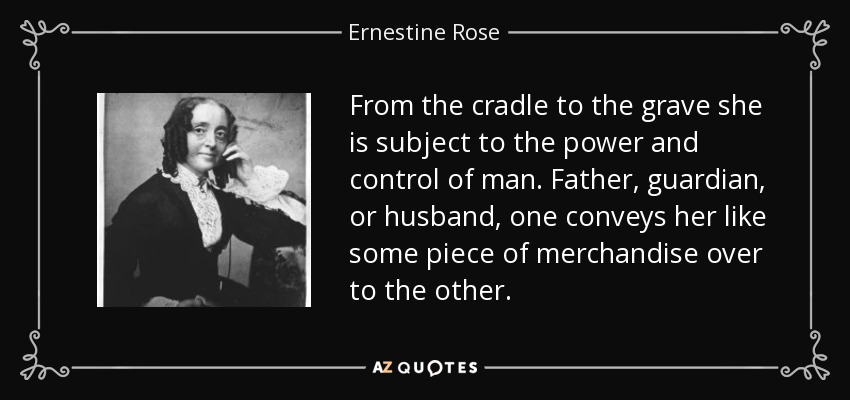 From the cradle to the grave she is subject to the power and control of man. Father, guardian, or husband, one conveys her like some piece of merchandise over to the other. - Ernestine Rose