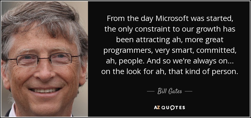 From the day Microsoft was started, the only constraint to our growth has been attracting ah, more great programmers, very smart, committed, ah, people. And so we're always on... on the look for ah, that kind of person. - Bill Gates
