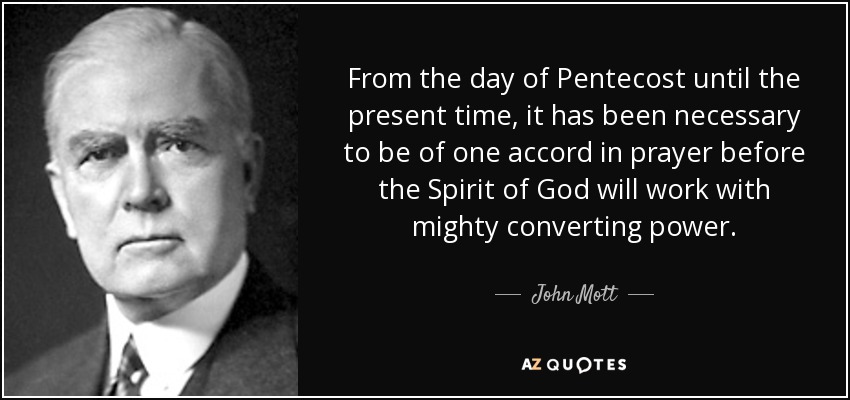 From the day of Pentecost until the present time, it has been necessary to be of one accord in prayer before the Spirit of God will work with mighty converting power. - John Mott