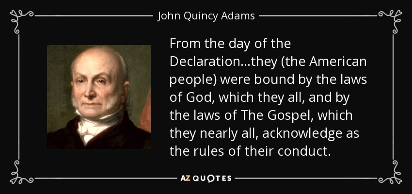 From the day of the Declaration...they (the American people) were bound by the laws of God, which they all, and by the laws of The Gospel, which they nearly all, acknowledge as the rules of their conduct. - John Quincy Adams
