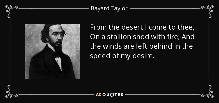 From the desert I come to thee, On a stallion shod with fire; And the winds are left behind In the speed of my desire. - Bayard Taylor
