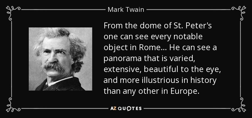 From the dome of St. Peter's one can see every notable object in Rome... He can see a panorama that is varied, extensive, beautiful to the eye, and more illustrious in history than any other in Europe. - Mark Twain