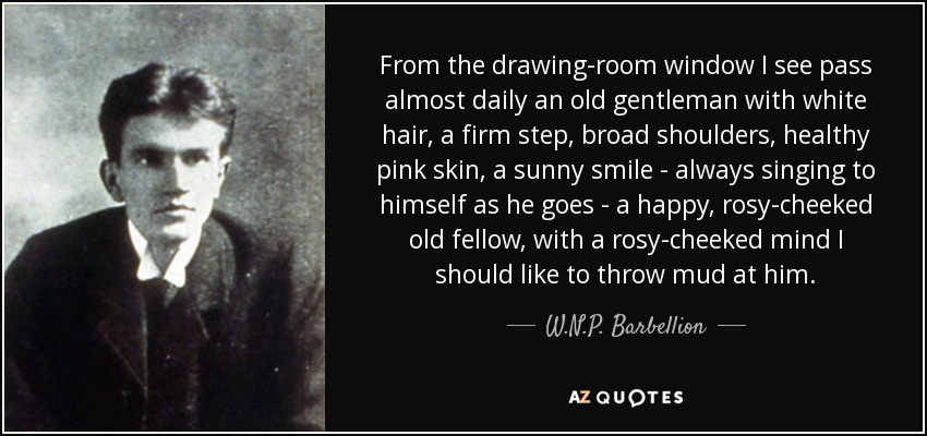 From the drawing-room window I see pass almost daily an old gentleman with white hair, a firm step, broad shoulders, healthy pink skin, a sunny smile - always singing to himself as he goes - a happy, rosy-cheeked old fellow, with a rosy-cheeked mind I should like to throw mud at him. - W.N.P. Barbellion