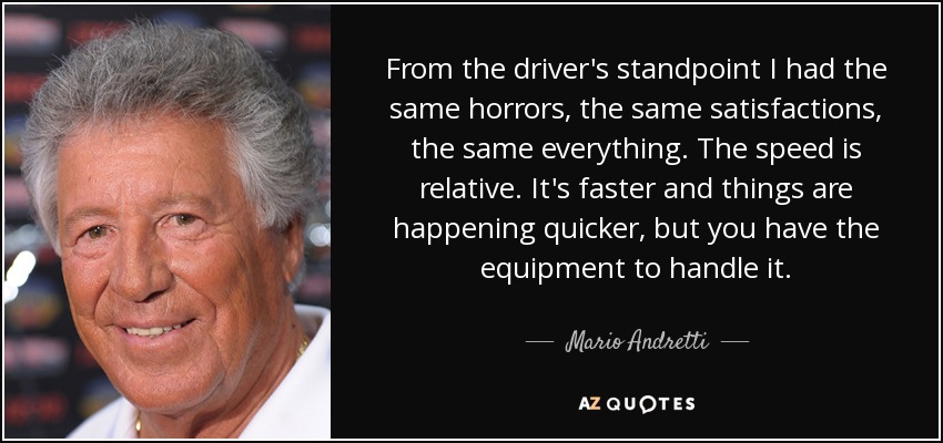 From the driver's standpoint I had the same horrors, the same satisfactions, the same everything. The speed is relative. It's faster and things are happening quicker, but you have the equipment to handle it. - Mario Andretti