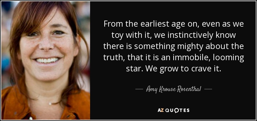 From the earliest age on, even as we toy with it, we instinctively know there is something mighty about the truth, that it is an immobile, looming star. We grow to crave it. - Amy Krouse Rosenthal