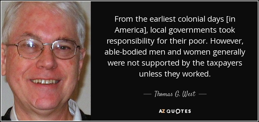 From the earliest colonial days [in America], local governments took responsibility for their poor. However, able-bodied men and women generally were not supported by the taxpayers unless they worked. - Thomas G. West