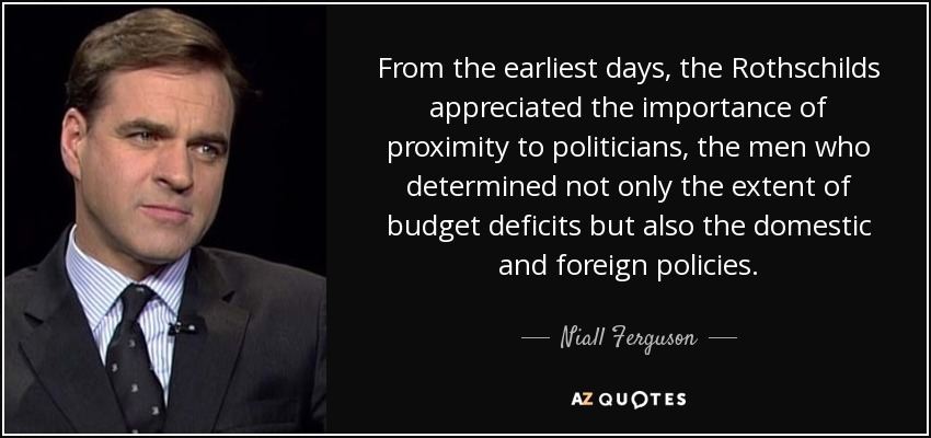 From the earliest days, the Rothschilds appreciated the importance of proximity to politicians, the men who determined not only the extent of budget deficits but also the domestic and foreign policies. - Niall Ferguson