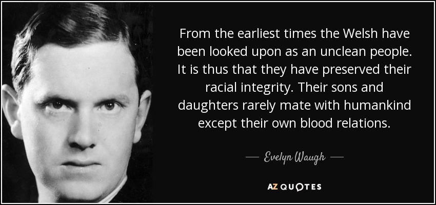 From the earliest times the Welsh have been looked upon as an unclean people. It is thus that they have preserved their racial integrity. Their sons and daughters rarely mate with humankind except their own blood relations. - Evelyn Waugh
