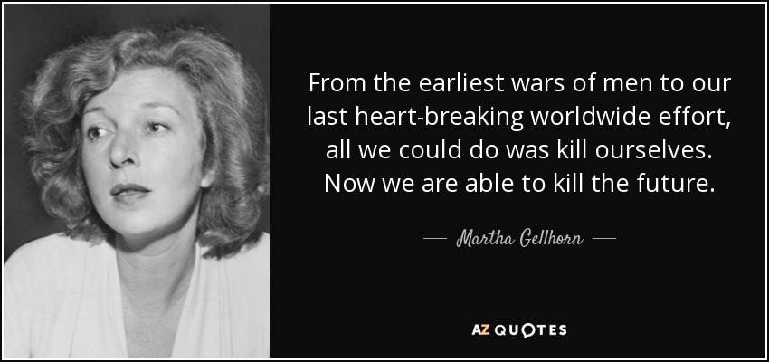 From the earliest wars of men to our last heart-breaking worldwide effort, all we could do was kill ourselves. Now we are able to kill the future. - Martha Gellhorn