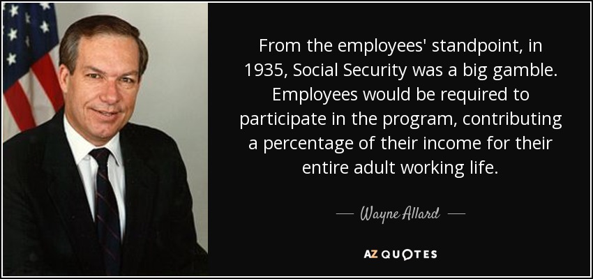 From the employees' standpoint, in 1935, Social Security was a big gamble. Employees would be required to participate in the program, contributing a percentage of their income for their entire adult working life. - Wayne Allard