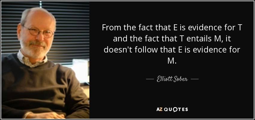 From the fact that E is evidence for T and the fact that T entails M, it doesn't follow that E is evidence for M. - Elliott Sober