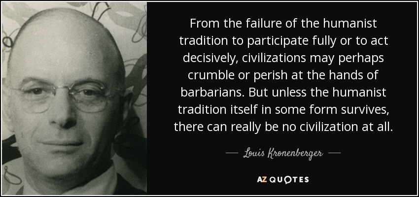 From the failure of the humanist tradition to participate fully or to act decisively, civilizations may perhaps crumble or perish at the hands of barbarians. But unless the humanist tradition itself in some form survives, there can really be no civilization at all. - Louis Kronenberger